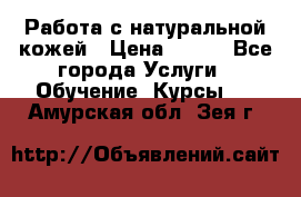 Работа с натуральной кожей › Цена ­ 500 - Все города Услуги » Обучение. Курсы   . Амурская обл.,Зея г.